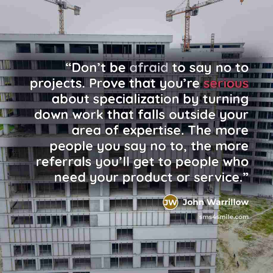 “Don’t be afraid to say no to projects. Prove that you’re serious about specialization by turning down work that falls outside your area of expertise. The more people you say no to, the more referrals you’ll get to people who need your product or service.” quote by John Warrillow