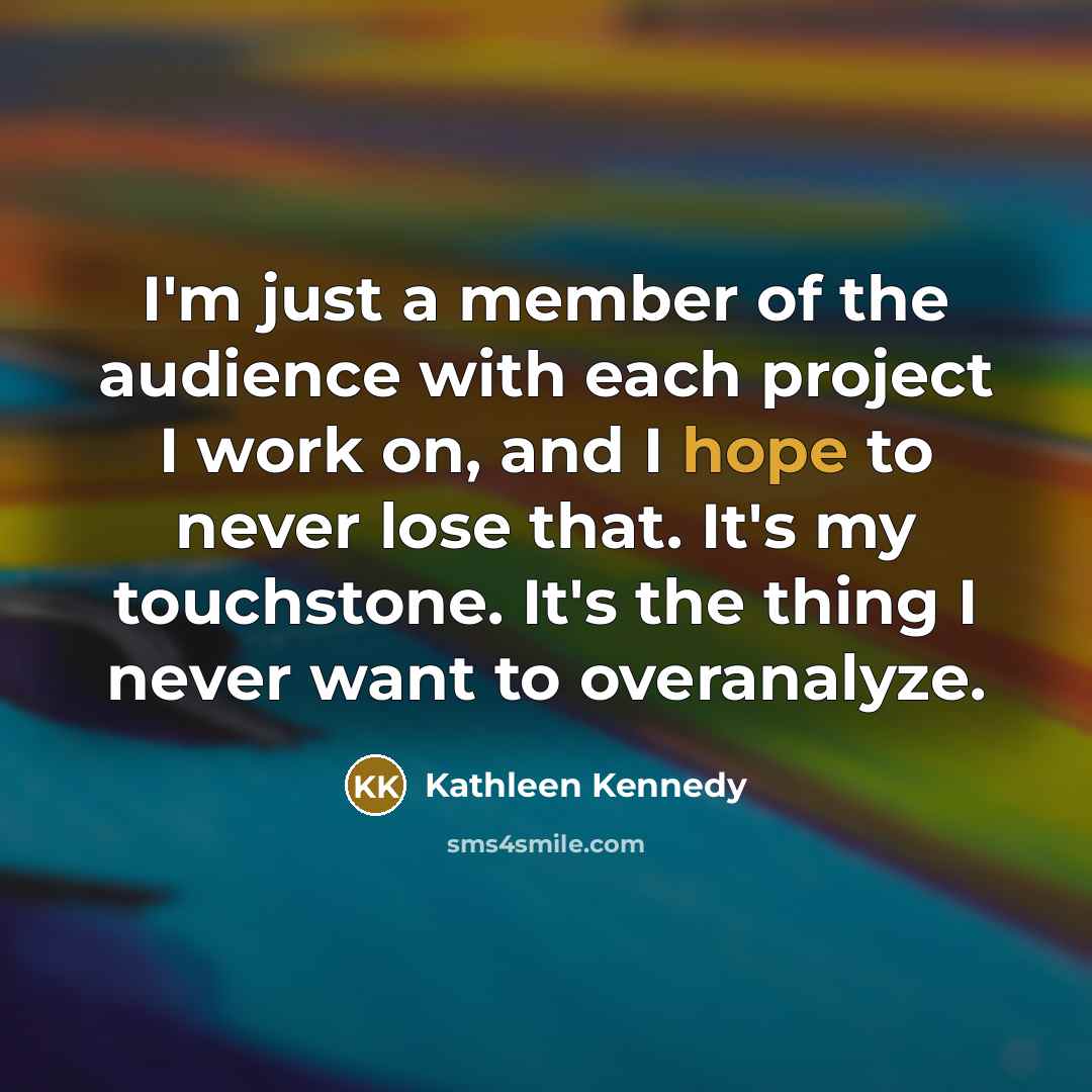 “I'm just a member of the audience with each project I work on, and I hope to never lose that. It's my touchstone. It's the thing I never want to overanalyze.” quote by Kathleen Kennedy