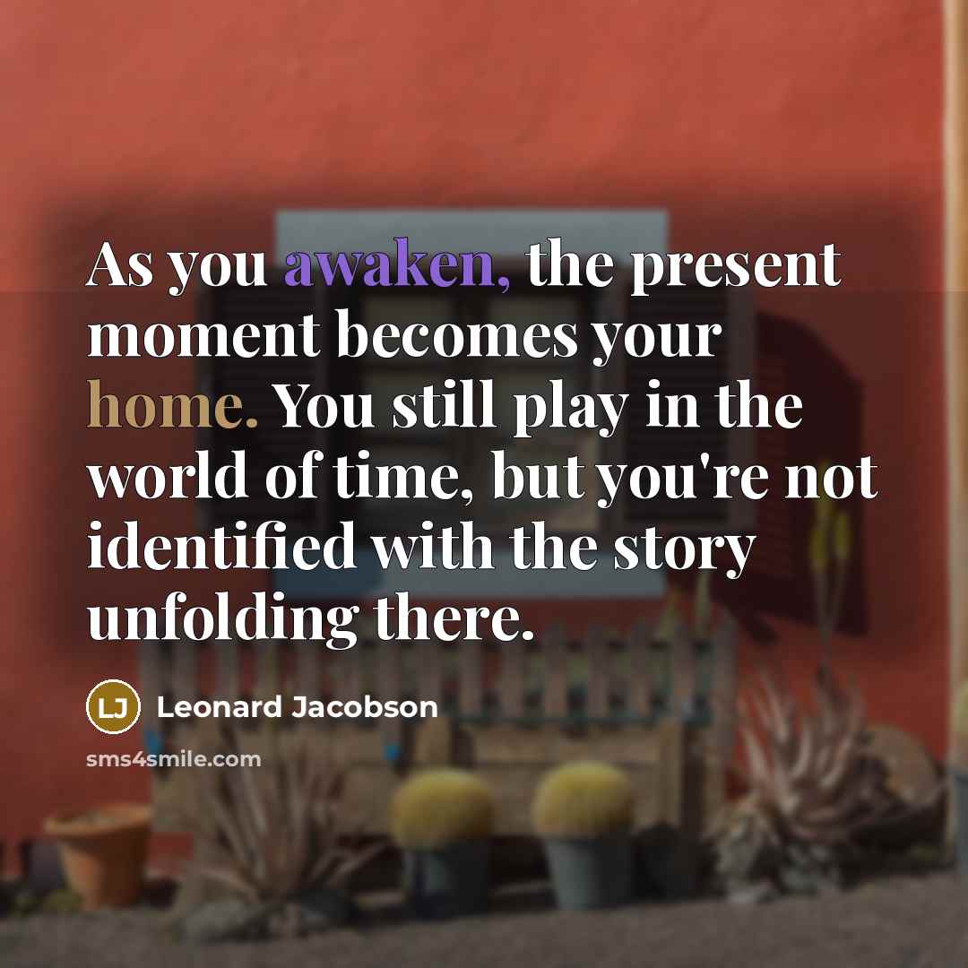 “As you awaken, the present moment becomes your home. You still play in the world of time, but you're not identified with the story unfolding there.” quote by Leonard Jacobson