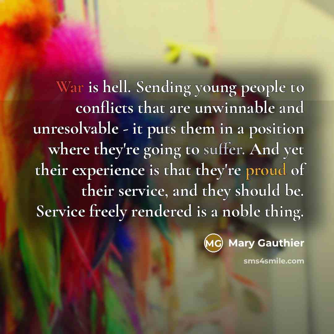 “War is hell. Sending young people to conflicts that are unwinnable and unresolvable - it puts them in a position where they're going to suffer. And yet their experience is that they're proud of their service, and they should be. Service freely rendered is a noble thing.” quote by Mary Gauthier