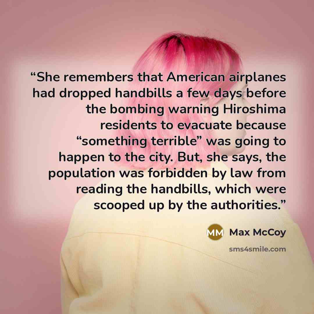 “She remembers that American airplanes had dropped handbills a few days before the bombing warning Hiroshima residents to evacuate because “something terrible” was going to happen to the city. But, she says, the population was forbidden by law from reading the handbills, which were scooped up by…” quote by Max McCoy