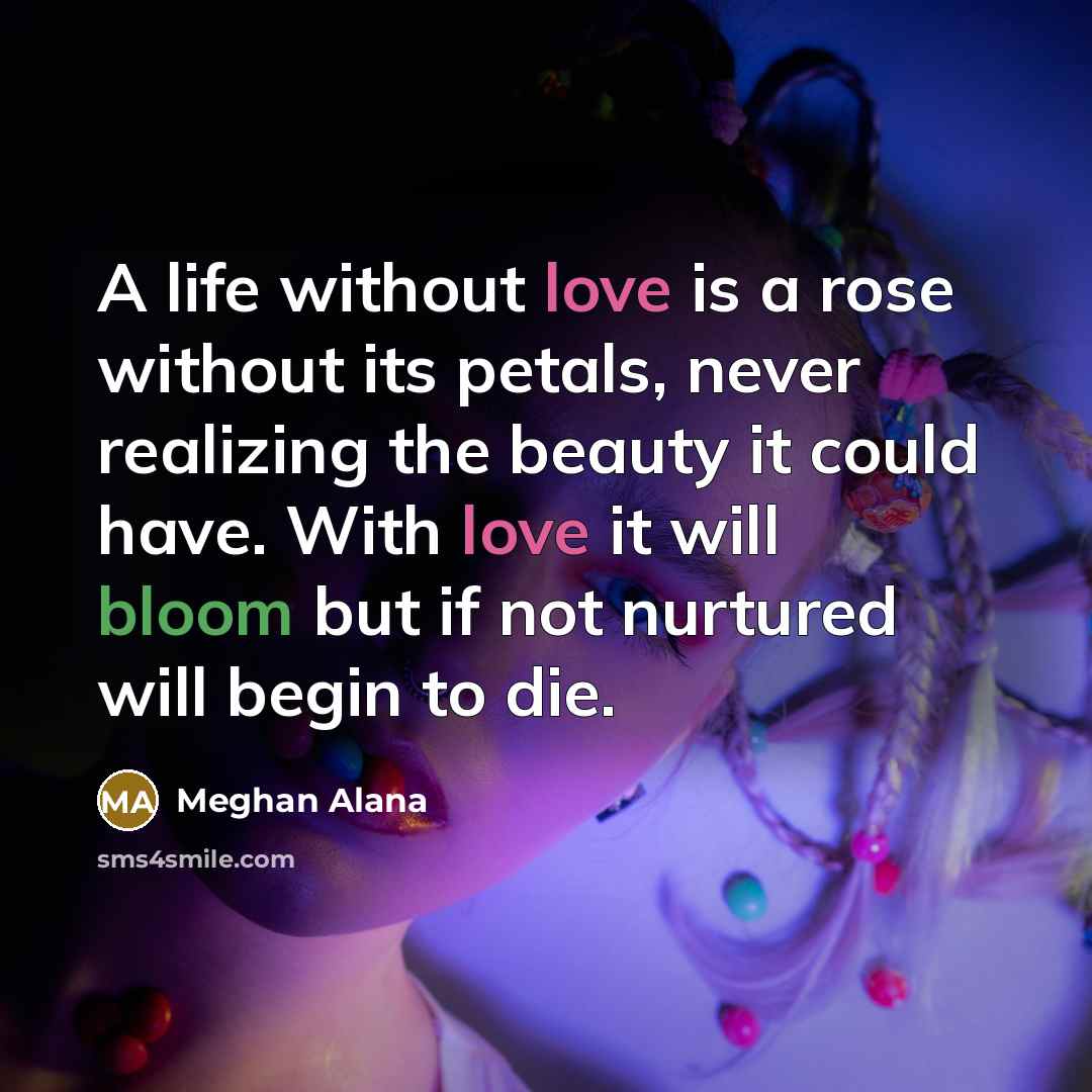 “A life without love is a rose without its petals, never realizing the beauty it could have. With love it will bloom but if not nurtured will begin to die.” quote by Meghan Alana