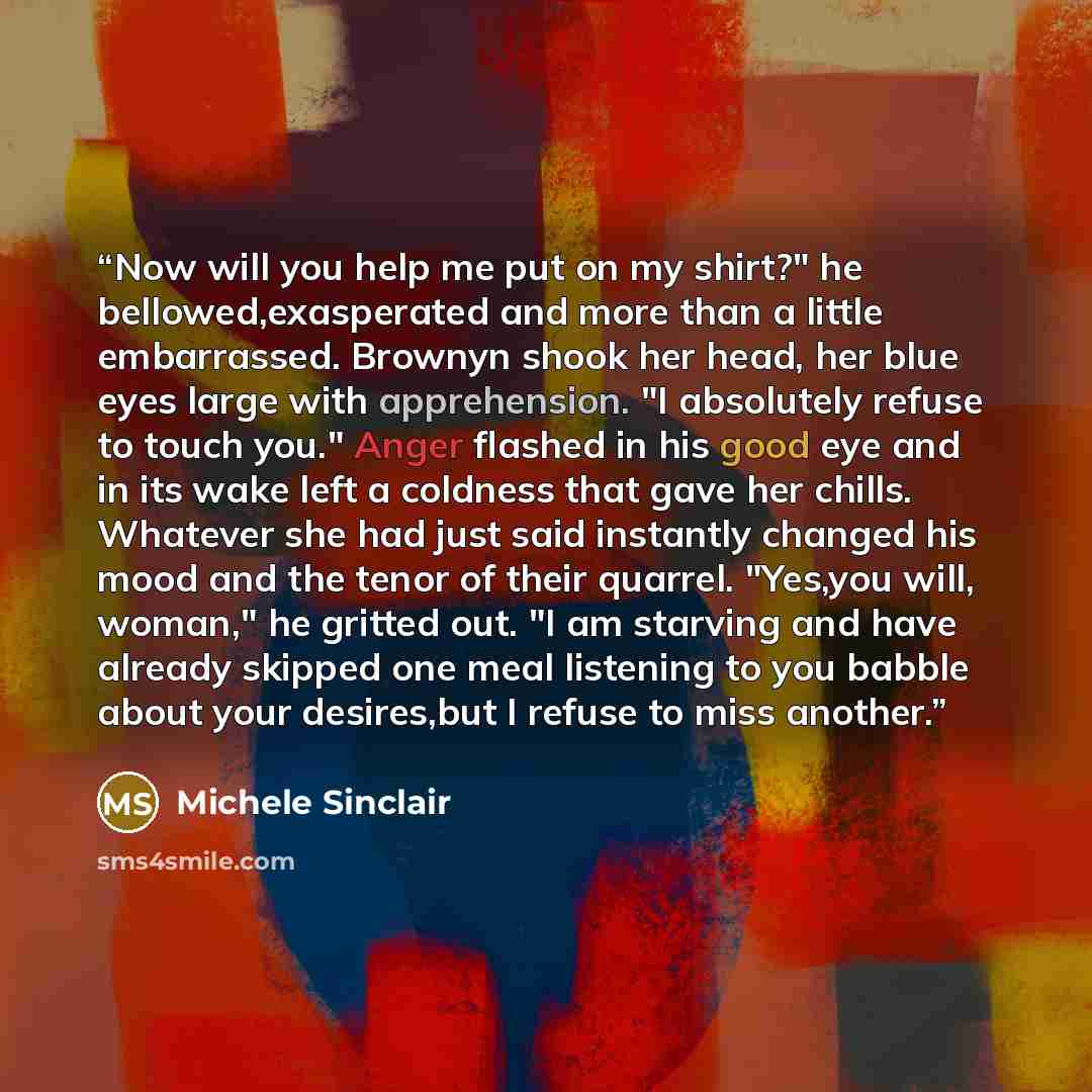 “Now will you help me put on my shirt?" he bellowed,exasperated and more than a little embarrassed. Brownyn shook her head, her blue eyes large with apprehension. "I absolutely refuse to touch you." Anger flashed in his good eye and in its wake left a coldness that gave her chills. Whatever she had…” quote by Michele Sinclair