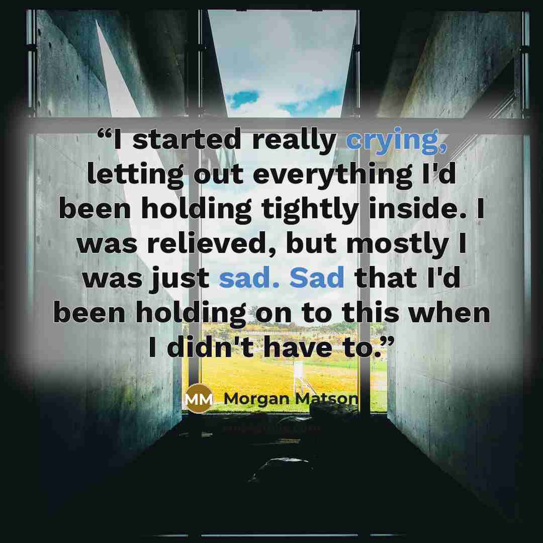 “I started really crying, letting out everything I'd been holding tightly inside. I was relieved, but mostly I was just sad. Sad that I'd been holding on to this when I didn't have to.” quote by Morgan Matson