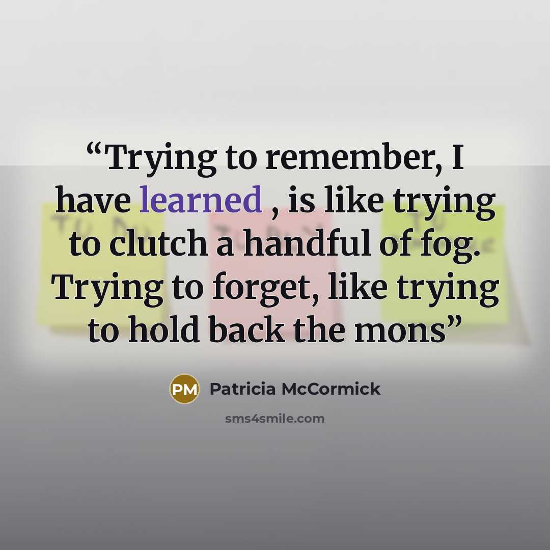 “Trying to remember, I have learned , is like trying to clutch a handful of fog. Trying to forget, like trying to hold back the mons” quote by Patricia McCormick