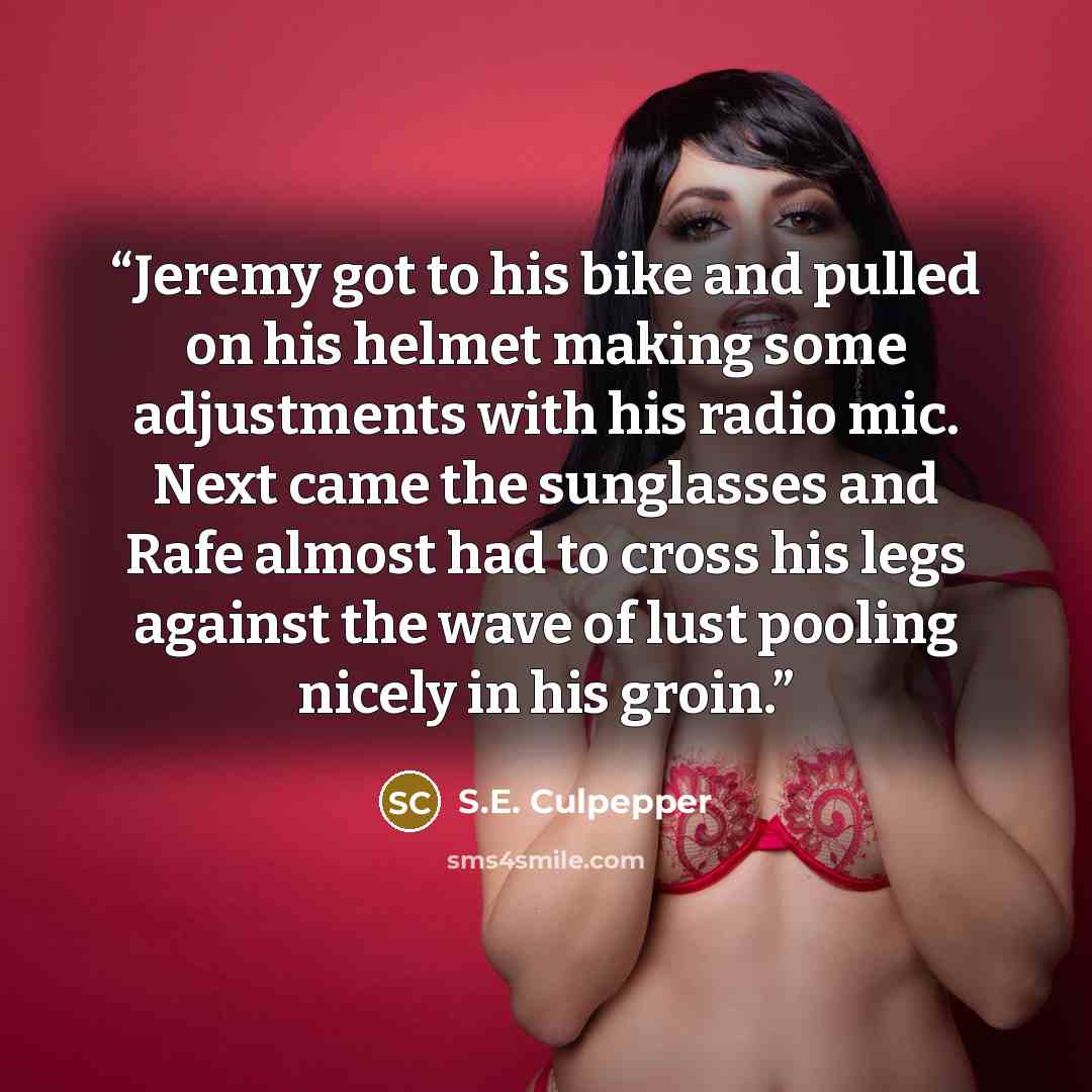“Jeremy got to his bike and pulled on his helmet making some adjustments with his radio mic. Next came the sunglasses and Rafe almost had to cross his legs against the wave of lust pooling nicely in his groin.” quote by S.E. Culpepper