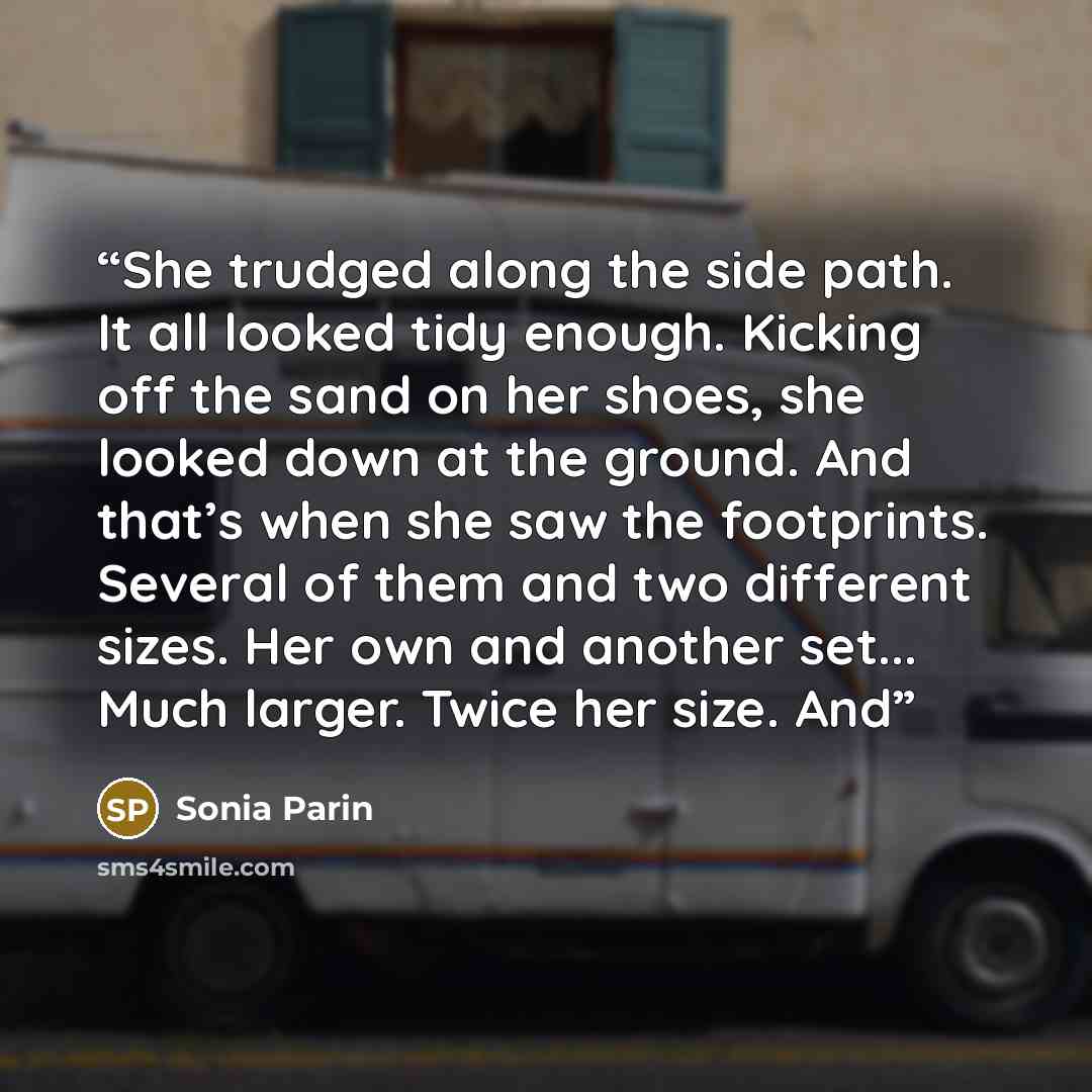 “She trudged along the side path. It all looked tidy enough. Kicking off the sand on her shoes, she looked down at the ground. And that’s when she saw the footprints. Several of them and two different sizes. Her own and another set... Much larger. Twice her size. And” quote by Sonia Parin