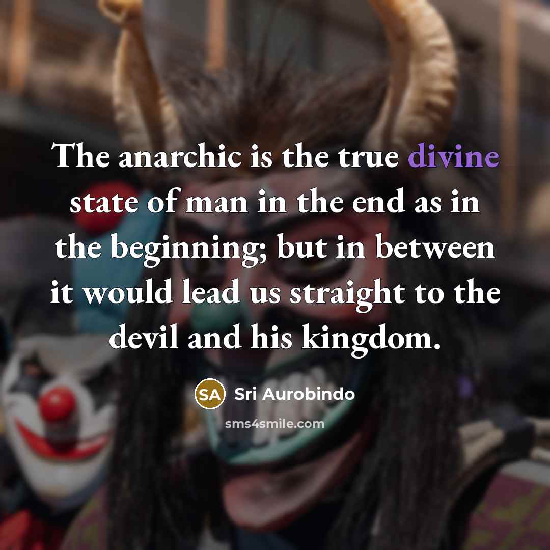 “The anarchic is the true divine state of man in the end as in the beginning; but in between it would lead us straight to the devil and his kingdom.” quote by Sri Aurobindo