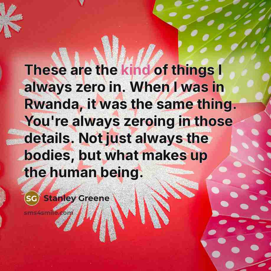 “These are the kind of things I always zero in. When I was in Rwanda, it was the same thing. You're always zeroing in those details. Not just always the bodies, but what makes up the human being.” quote by Stanley Greene