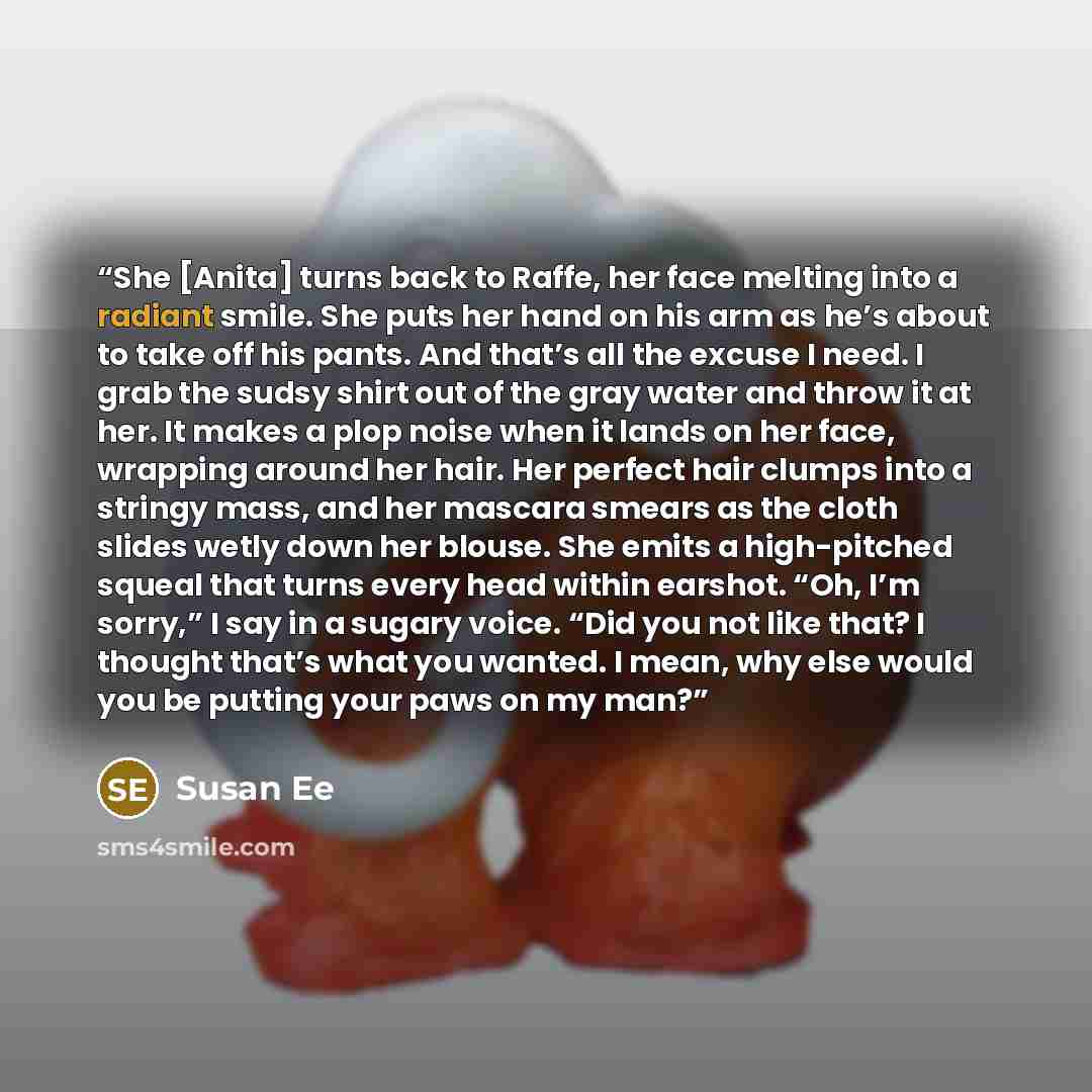 “She [Anita] turns back to Raffe, her face melting into a radiant smile. She puts her hand on his arm as he’s about to take off his pants. And that’s all the excuse I need. I grab the sudsy shirt out of the gray water and throw it at her. It makes a plop noise when it lands on her face, wrapping…” quote by Susan Ee