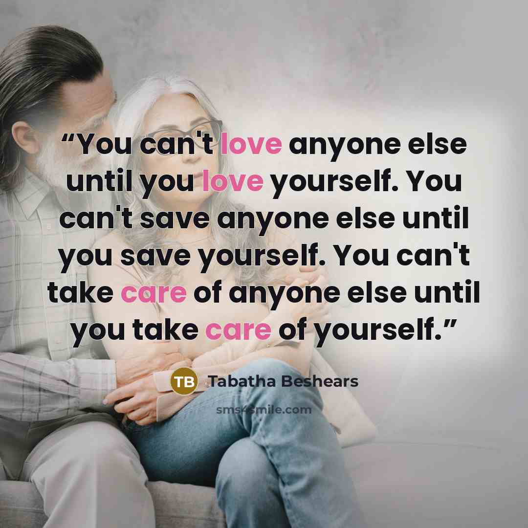 “You can't love anyone else until you love yourself. You can't save anyone else until you save yourself. You can't take care of anyone else until you take care of yourself.” quote by Tabatha Beshears