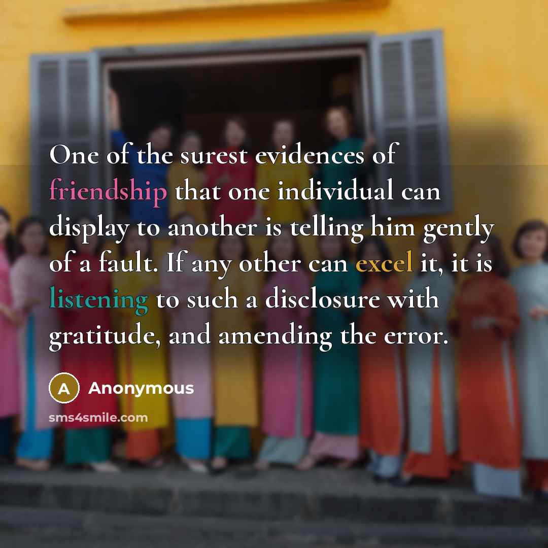 “One of the surest evidences of friendship that one individual can display to another is telling him gently of a fault. If any other can excel it, it is listening to such a disclosure with gratitude, and amending the error.” quote by Anonymous
