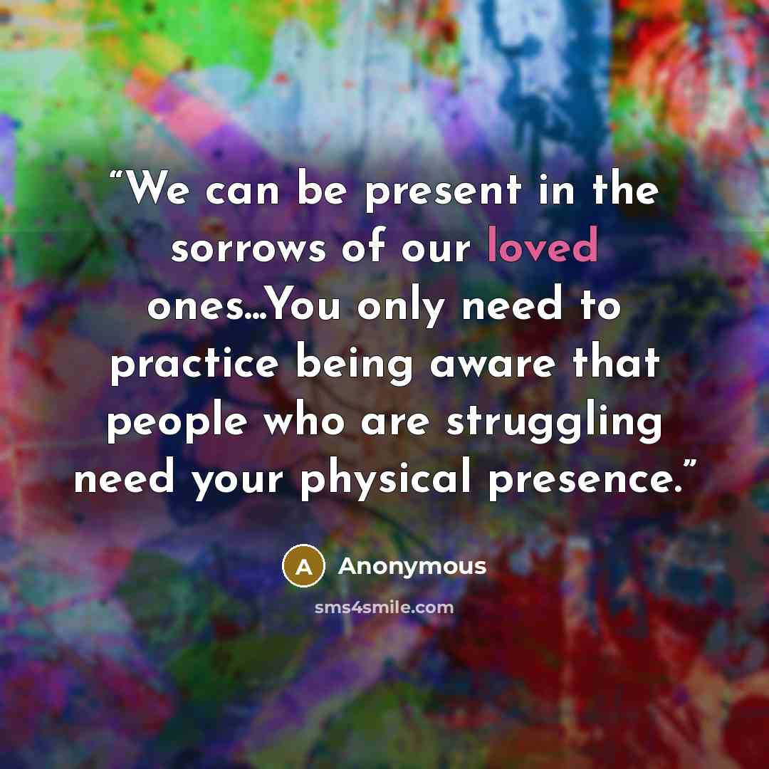 “We can be present in the sorrows of our loved ones...You only need to practice being aware that people who are struggling need your physical presence.” quote by Anonymous