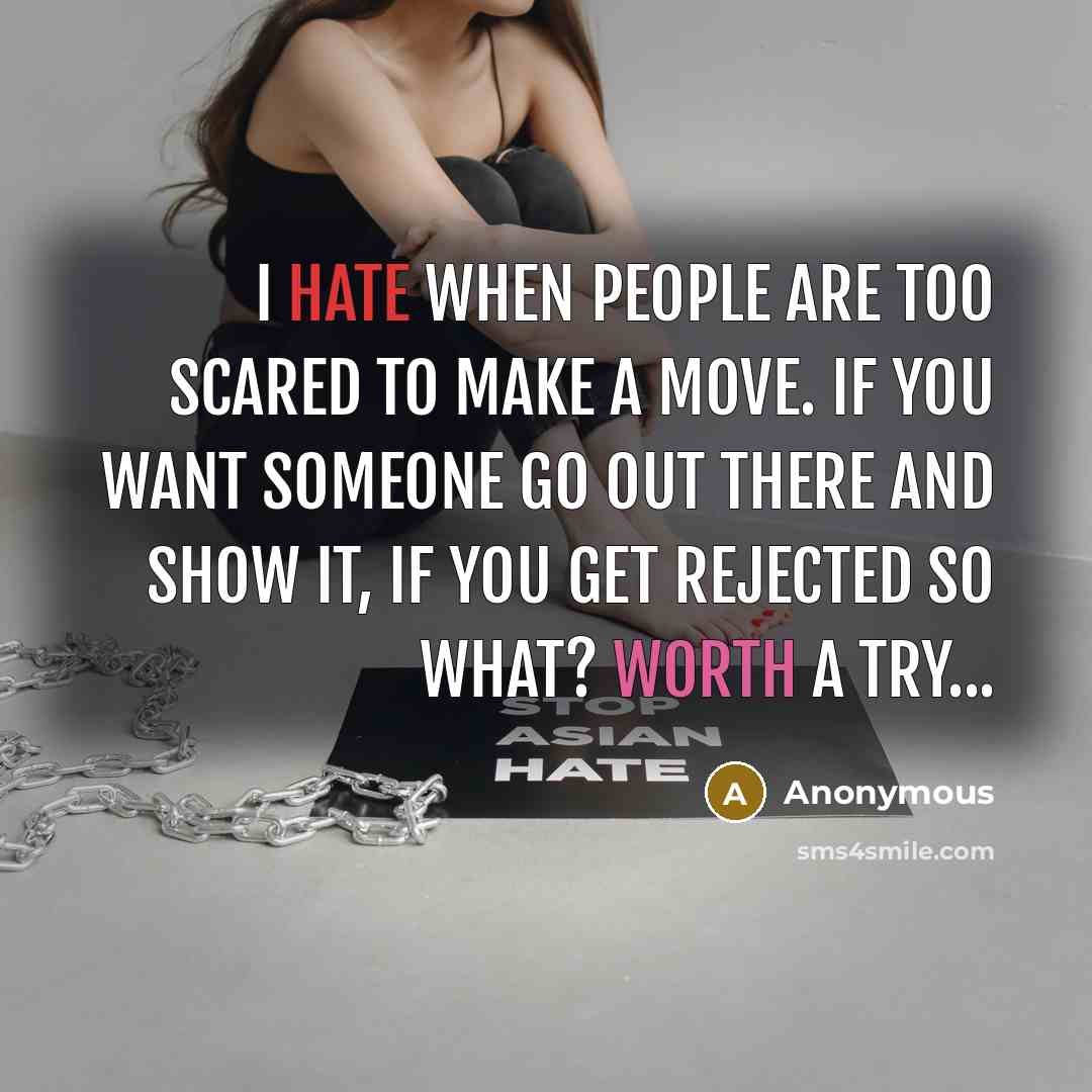 “I hate when people are too scared to make a move. if you want someone go out there and show it, if you get rejected so what? Worth a try...” quote by Anonymous