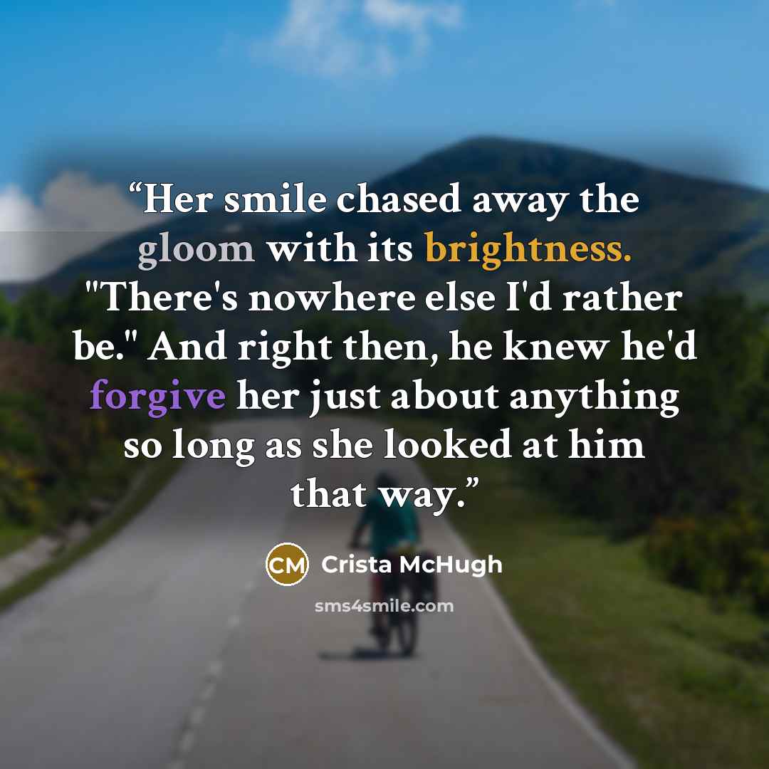 “Her smile chased away the gloom with its brightness. "There's nowhere else I'd rather be." And right then, he knew he'd forgive her just about anything so long as she looked at him that way.” quote by Crista McHugh