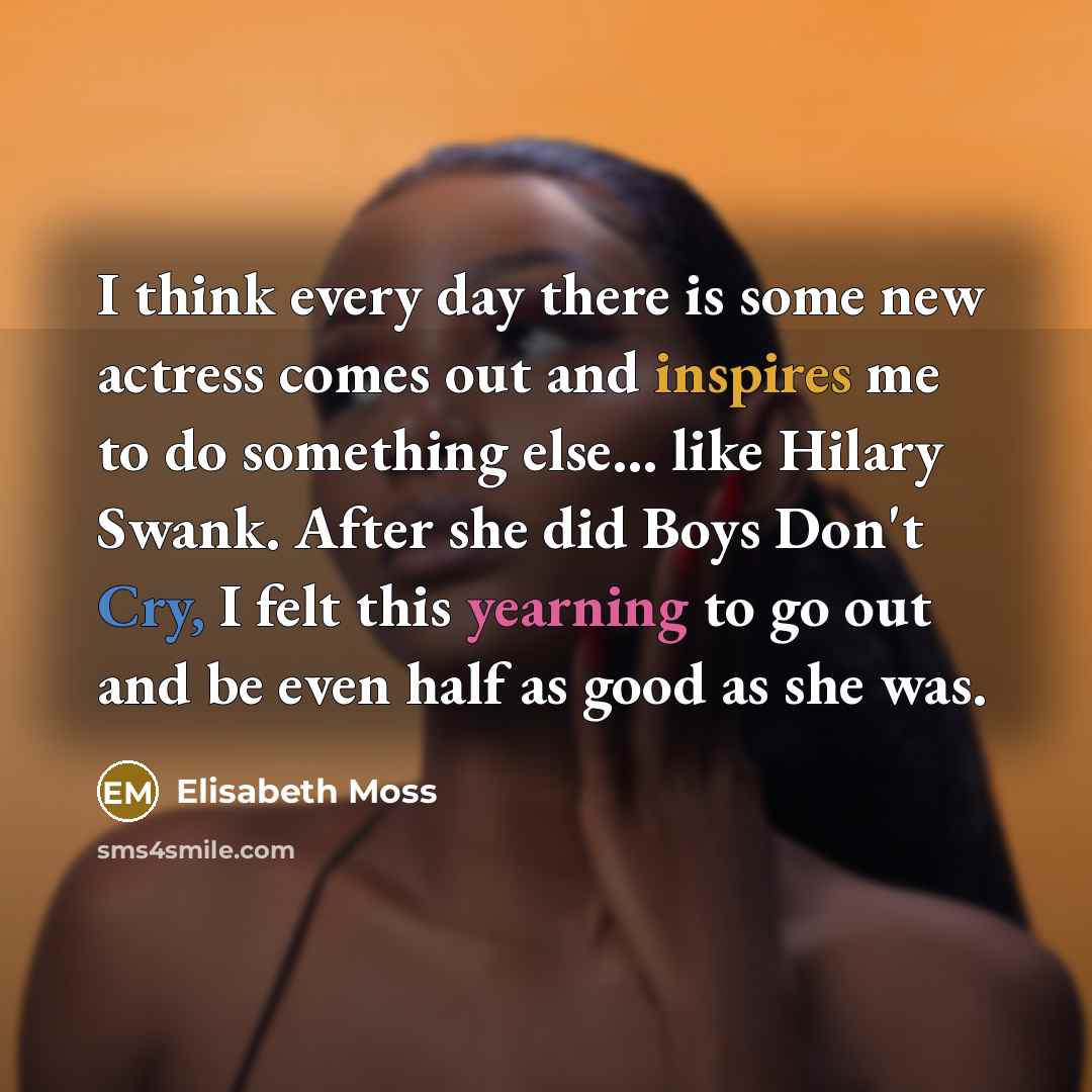 “I think every day there is some new actress comes out and inspires me to do something else... like Hilary Swank. After she did Boys Don't Cry, I felt this yearning to go out and be even half as good as she was.” quote by Elisabeth Moss