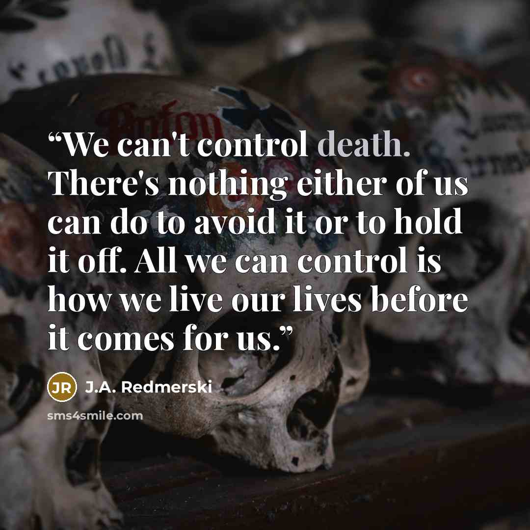 “We can't control death. There's nothing either of us can do to avoid it or to hold it off. All we can control is how we live our lives before it comes for us.” quote by J.A. Redmerski