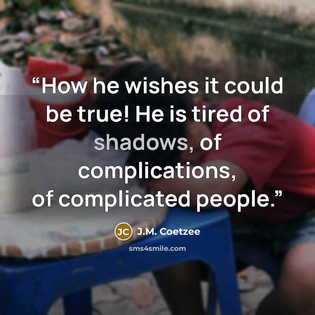“How he wishes it could be true! He is tired of shadows, of complications, of complicated people.” quote by J.M. Coetzee