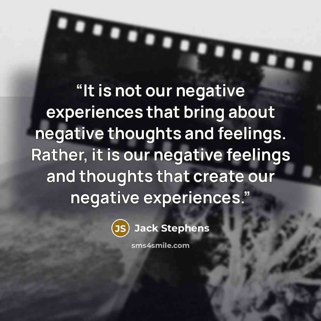 “It is not our negative experiences that bring about negative thoughts and feelings. Rather, it is our negative feelings and thoughts that create our negative experiences.” quote by Jack Stephens