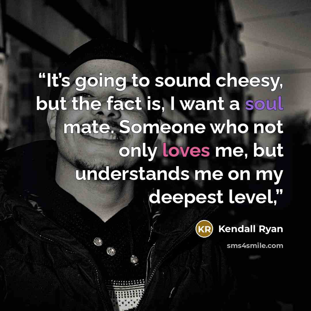 “It’s going to sound cheesy, but the fact is, I want a soul mate. Someone who not only loves me, but understands me on my deepest level,” quote by Kendall Ryan