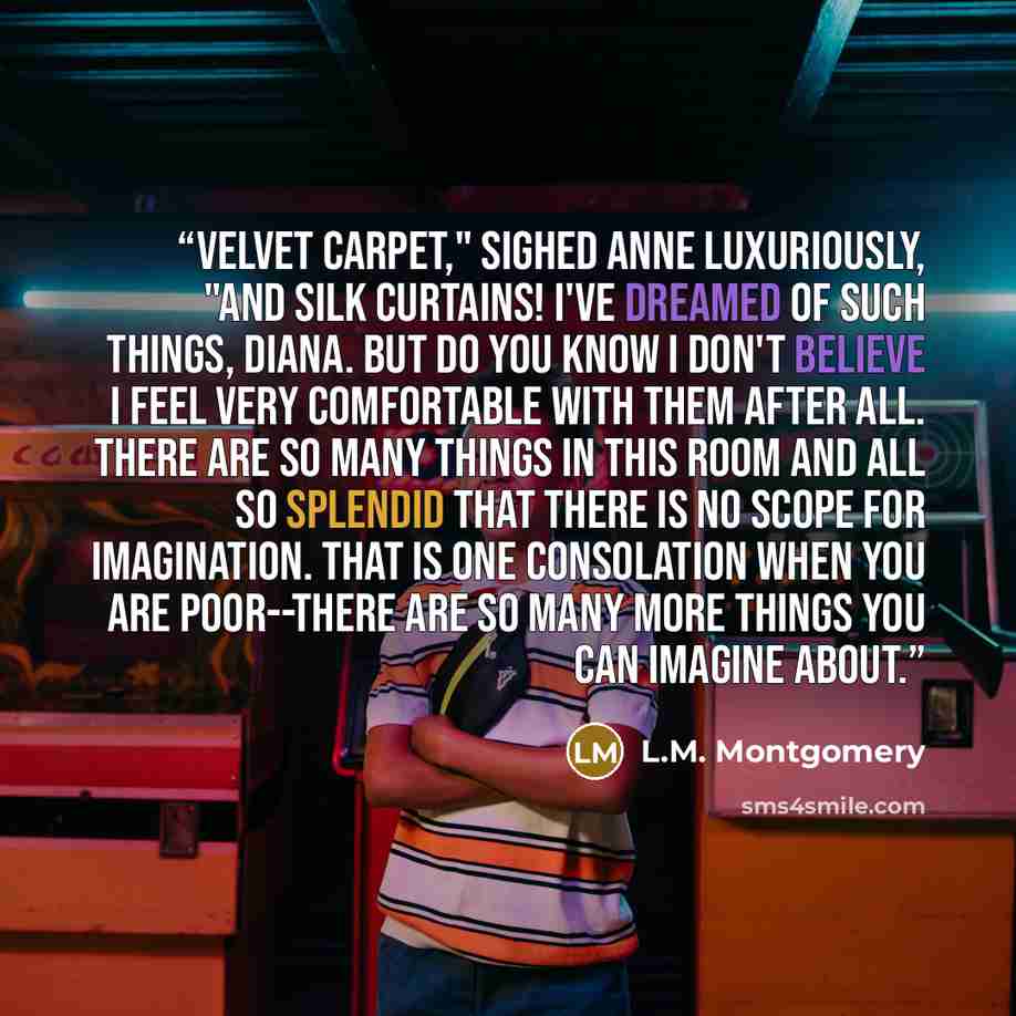 “Velvet carpet," sighed Anne luxuriously, "and silk curtains! I've dreamed of such things, Diana. But do you know I don't believe I feel very comfortable with them after all. There are so many things in this room and all so splendid that there is no scope for imagination. That is one consolation…” quote by L.M. Montgomery
