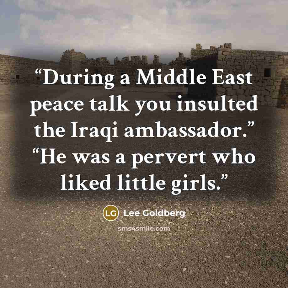 “During a Middle East peace talk you insulted the Iraqi ambassador.” “He was a pervert who liked little girls.” quote by Lee Goldberg