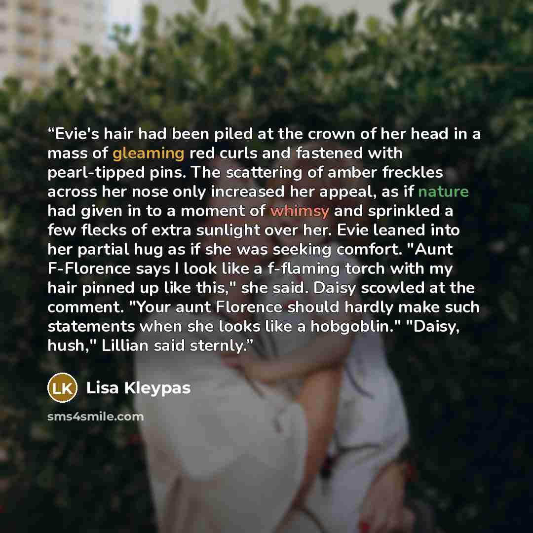 “Evie's hair had been piled at the crown of her head in a mass of gleaming red curls and fastened with pearl-tipped pins. The scattering of amber freckles across her nose only increased her appeal, as if nature had given in to a moment of whimsy and sprinkled a few flecks of extra sunlight over…” quote by Lisa Kleypas