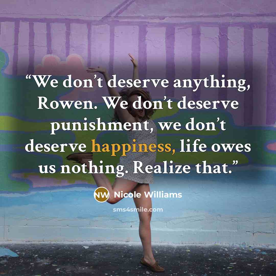“We don’t deserve anything, Rowen. We don’t deserve punishment, we don’t deserve happiness, life owes us nothing. Realize that.” quote by Nicole Williams