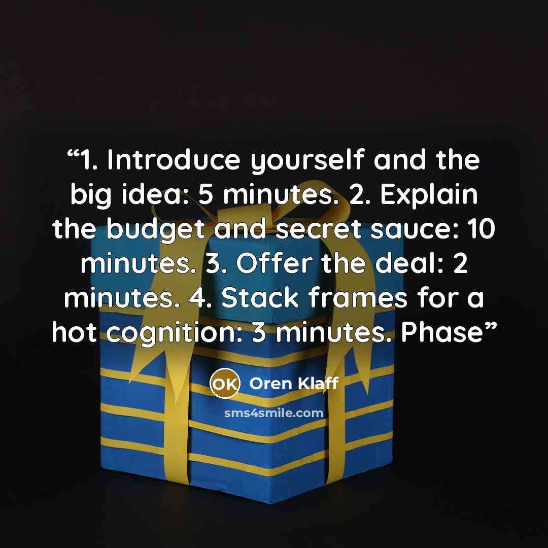 “1. Introduce yourself and the big idea: 5 minutes. 2. Explain the budget and secret sauce: 10 minutes. 3. Offer the deal: 2 minutes. 4. Stack frames for a hot cognition: 3 minutes. Phase” quote by Oren Klaff