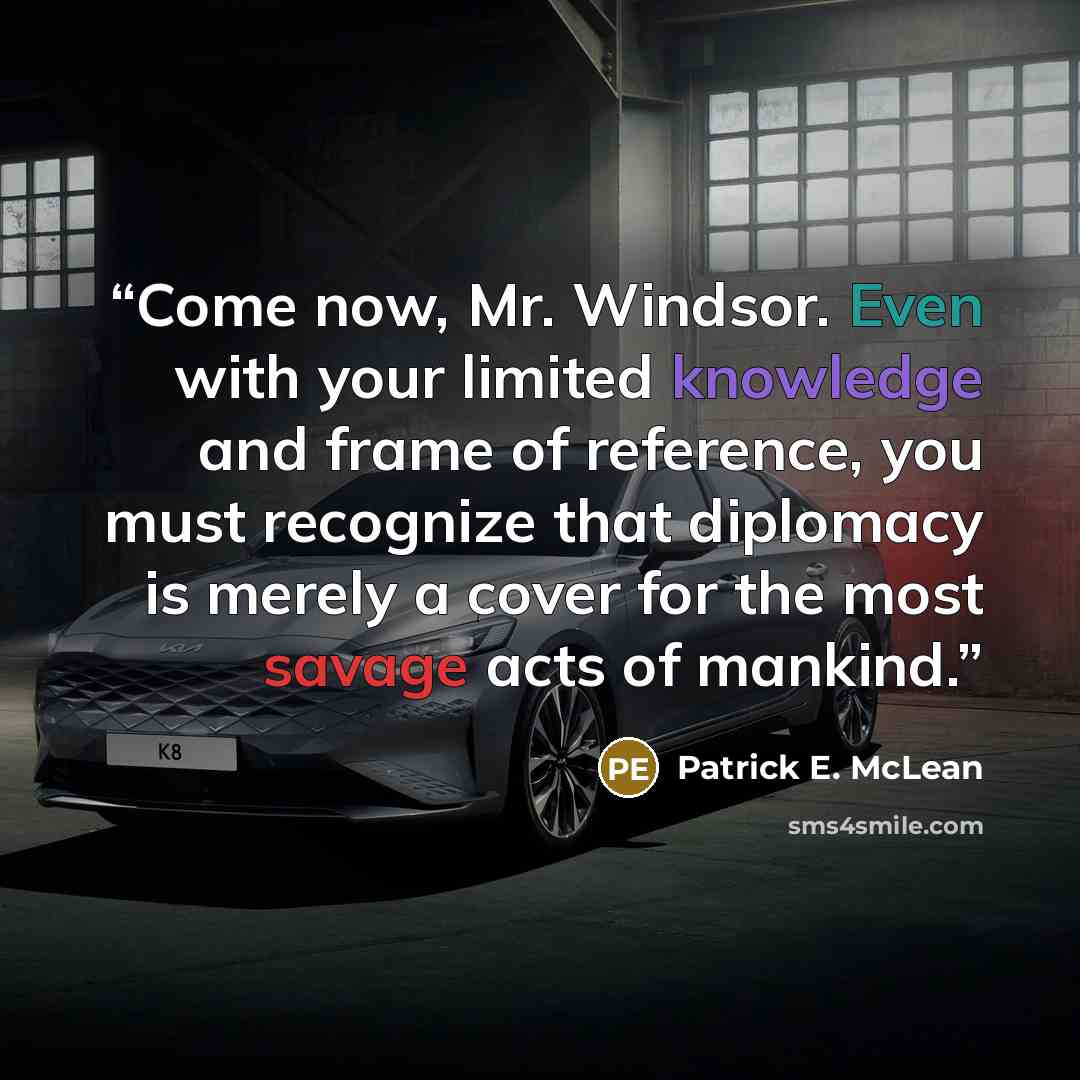 “Come now, Mr. Windsor. Even with your limited knowledge and frame of reference, you must recognize that diplomacy is merely a cover for the most savage acts of mankind.” quote by Patrick E. McLean
