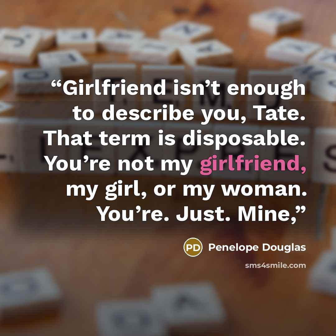 “Girlfriend isn’t enough to describe you, Tate. That term is disposable. You’re not my girlfriend, my girl, or my woman. You’re. Just. Mine,” quote by Penelope Douglas
