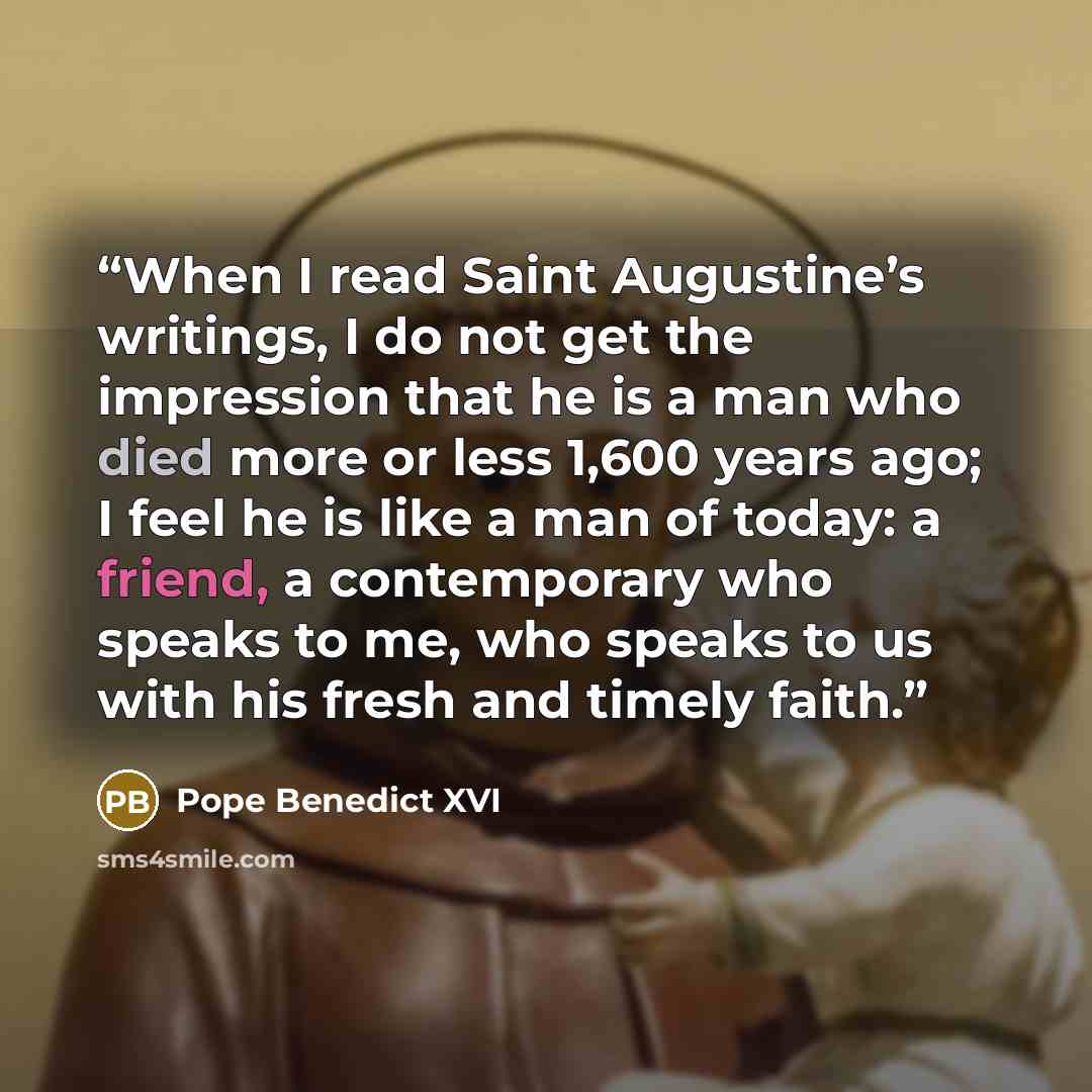 “When I read Saint Augustine’s writings, I do not get the impression that he is a man who died more or less 1,600 years ago; I feel he is like a man of today: a friend, a contemporary who speaks to me, who speaks to us with his fresh and timely faith.” quote by Pope Benedict XVI