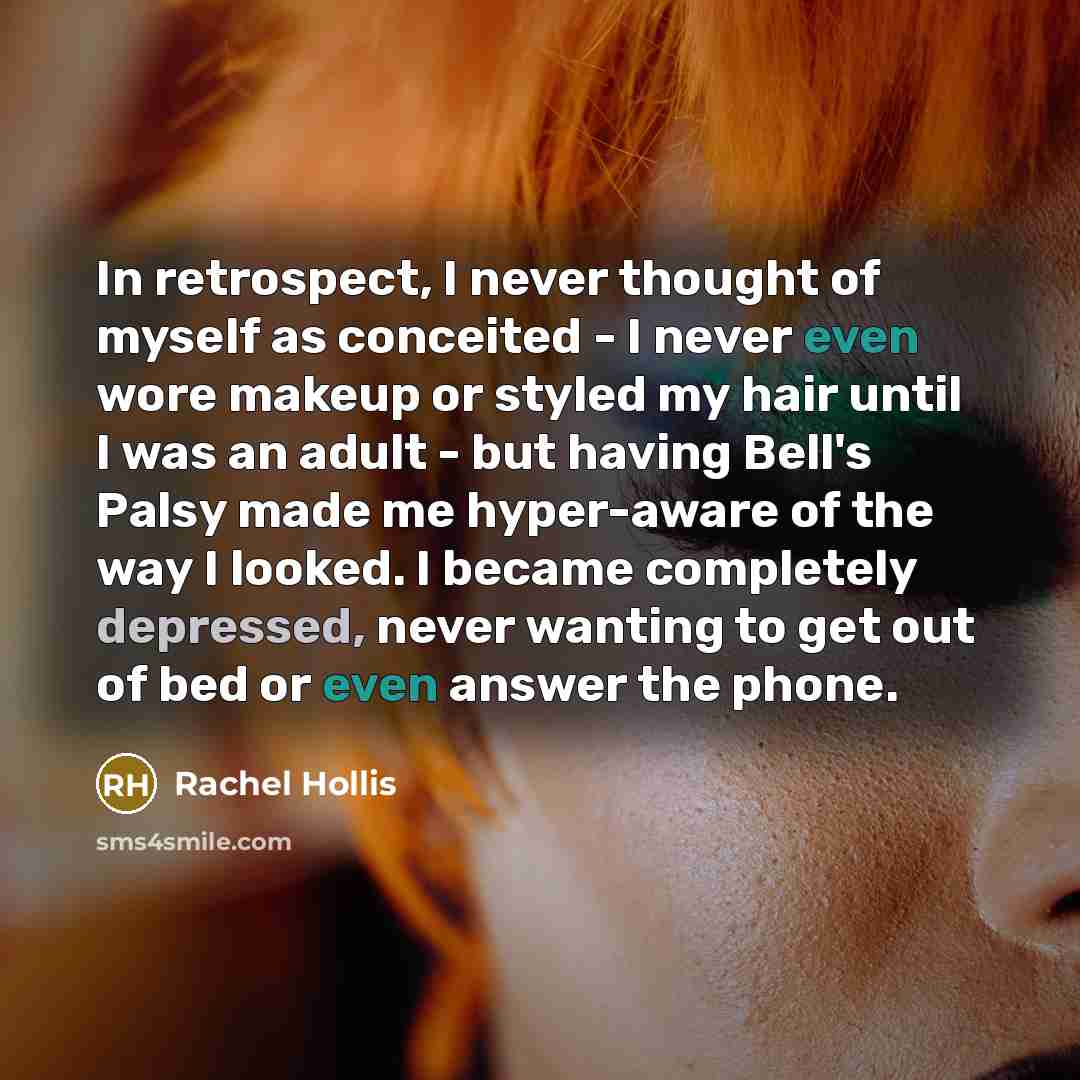 “In retrospect, I never thought of myself as conceited - I never even wore makeup or styled my hair until I was an adult - but having Bell's Palsy made me hyper-aware of the way I looked. I became completely depressed, never wanting to get out of bed or even answer the phone.” quote by Rachel Hollis