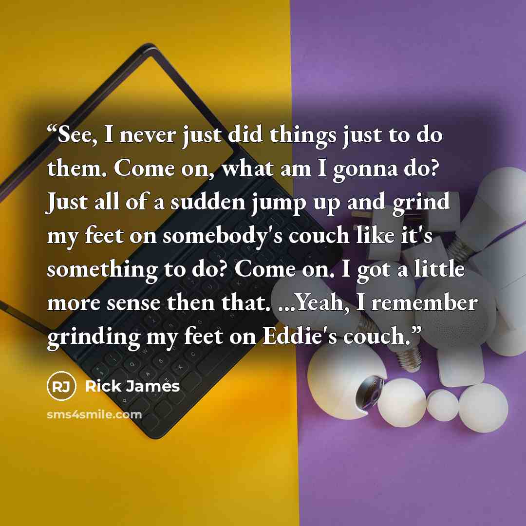“See, I never just did things just to do them. Come on, what am I gonna do? Just all of a sudden jump up and grind my feet on somebody's couch like it's something to do? Come on. I got a little more sense then that. ...Yeah, I remember grinding my feet on Eddie's couch.” quote by Rick James