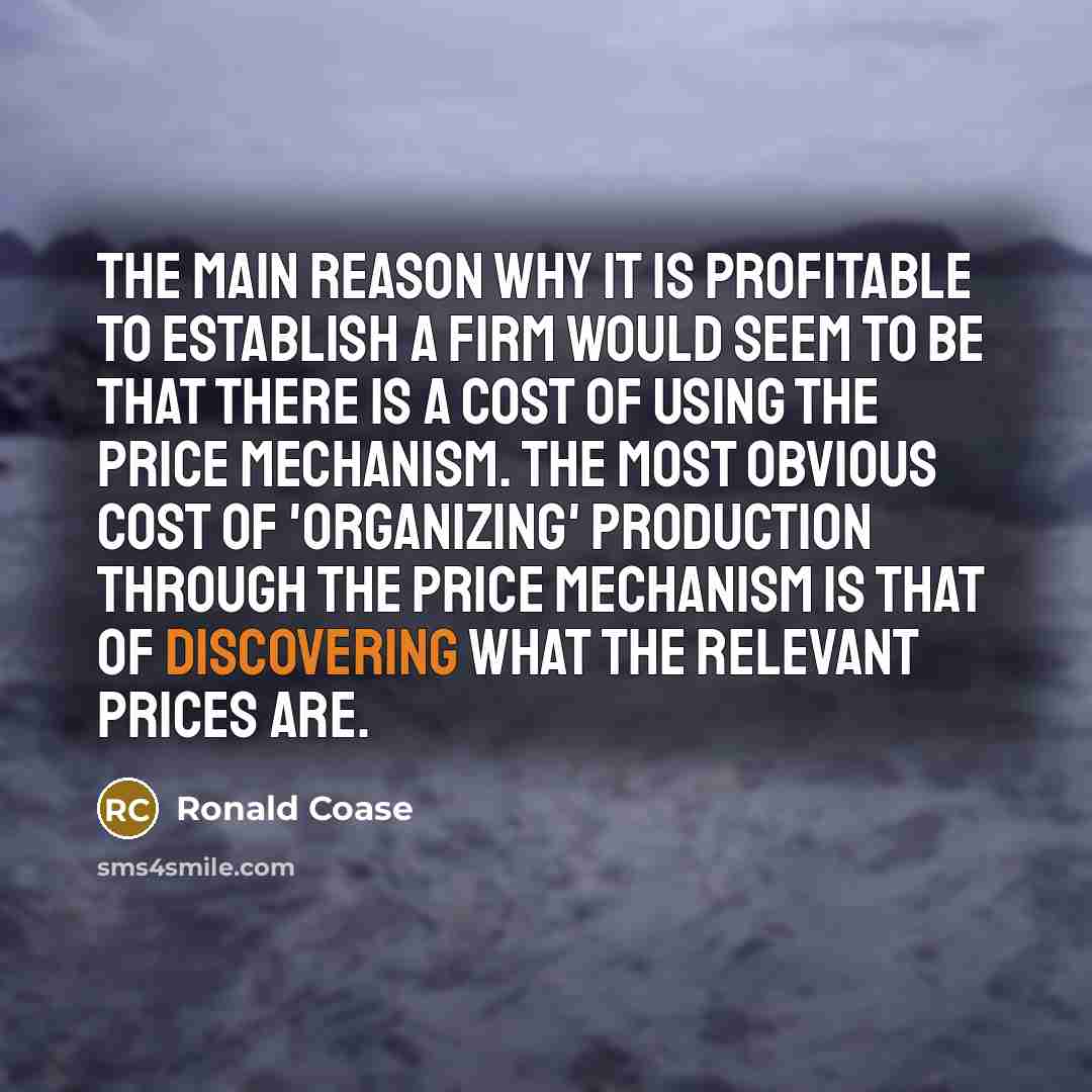 “The main reason why it is profitable to establish a firm would seem to be that there is a cost of using the price mechanism. The most obvious cost of 'organizing' production through the price mechanism is that of discovering what the relevant prices are.” quote by Ronald Coase