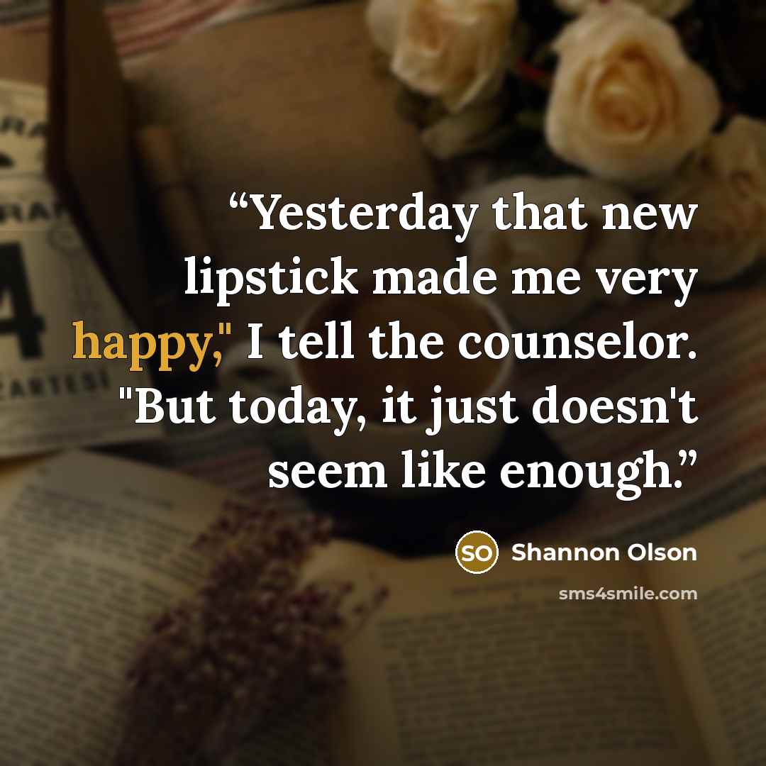 “Yesterday that new lipstick made me very happy," I tell the counselor. "But today, it just doesn't seem like enough.” quote by Shannon Olson