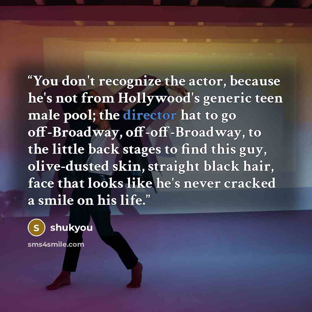 “You don't recognize the actor, because he's not from Hollywood's generic teen male pool; the director hat to go off-Broadway, off-off-Broadway, to the little back stages to find this guy, olive-dusted skin, straight black hair, face that looks like he's never cracked a smile on his life.” quote by shukyou
