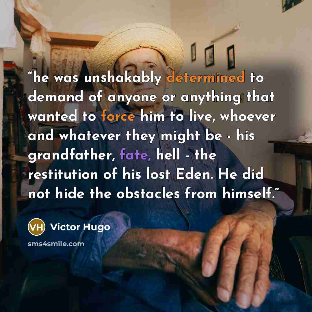 “he was unshakably determined to demand of anyone or anything that wanted to force him to live, whoever and whatever they might be - his grandfather, fate, hell - the restitution of his lost Eden. He did not hide the obstacles from himself.” quote by Victor Hugo