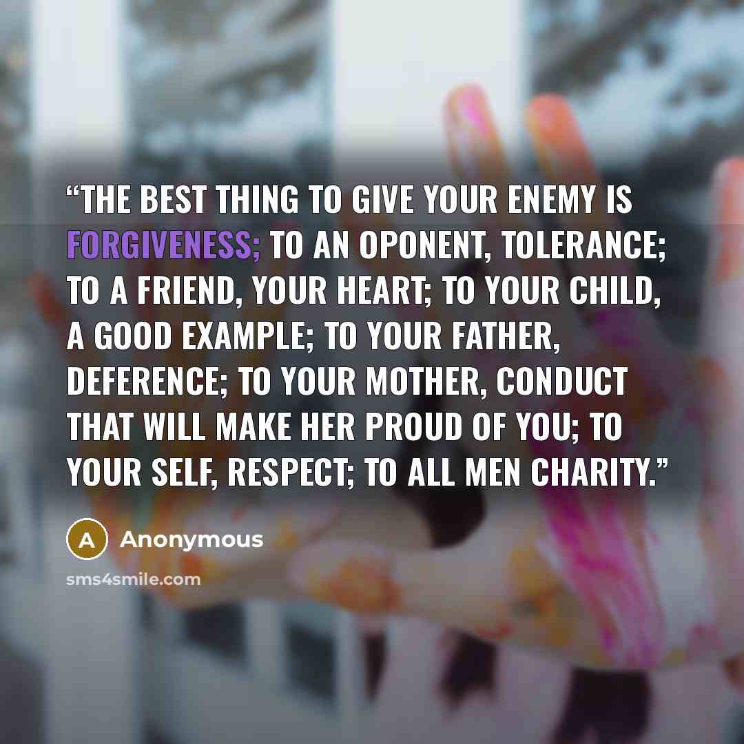 “The best thing to give your enemy is forgiveness; to an oponent, tolerance; to a friend, your heart; to your child, a good example; to your father, deference; to your mother, conduct that will make her proud of you; to your self, respect; to all men charity.” quote by Anonymous