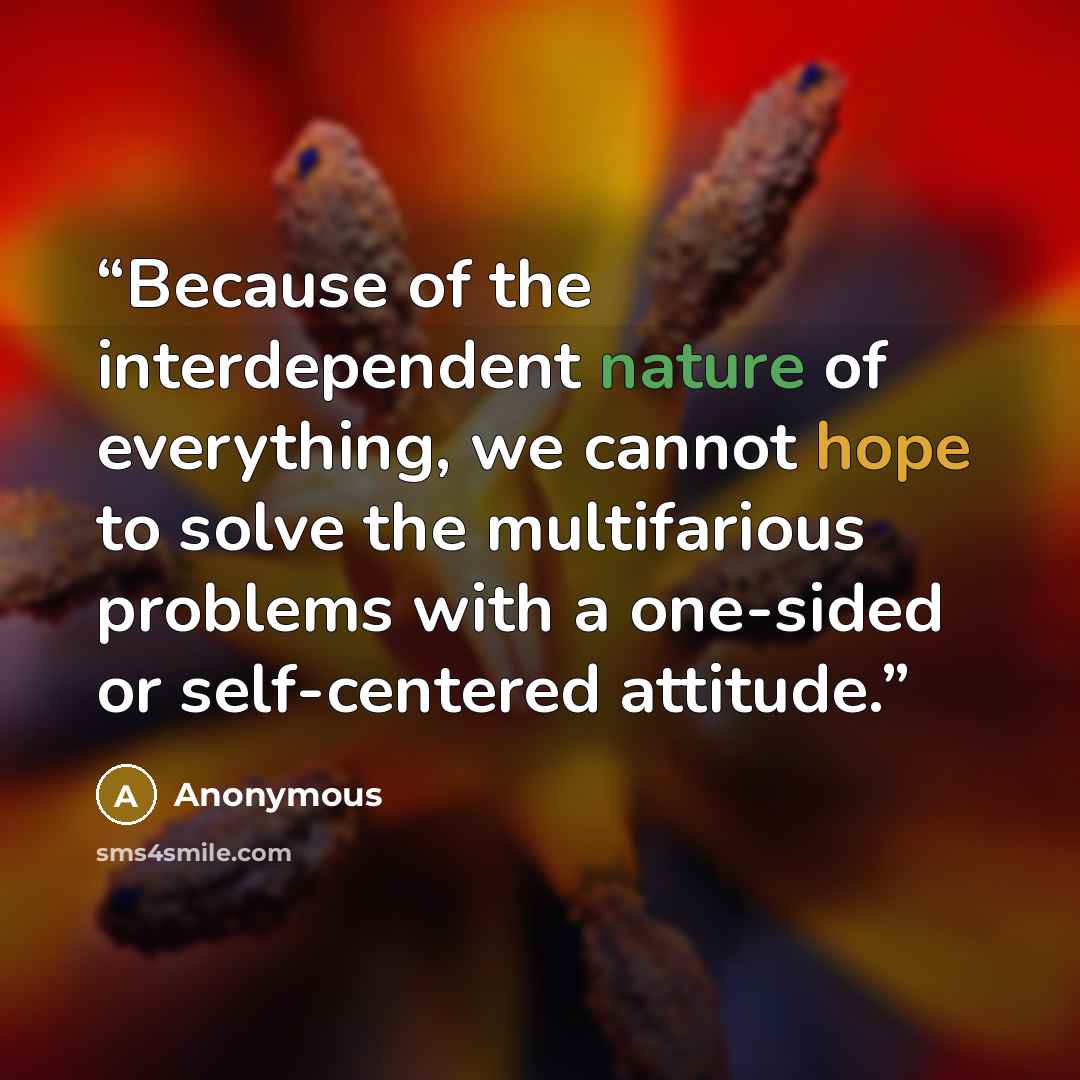 “Because of the interdependent nature of everything, we cannot hope to solve the multifarious problems with a one-sided or self-centered attitude.” quote by Anonymous
