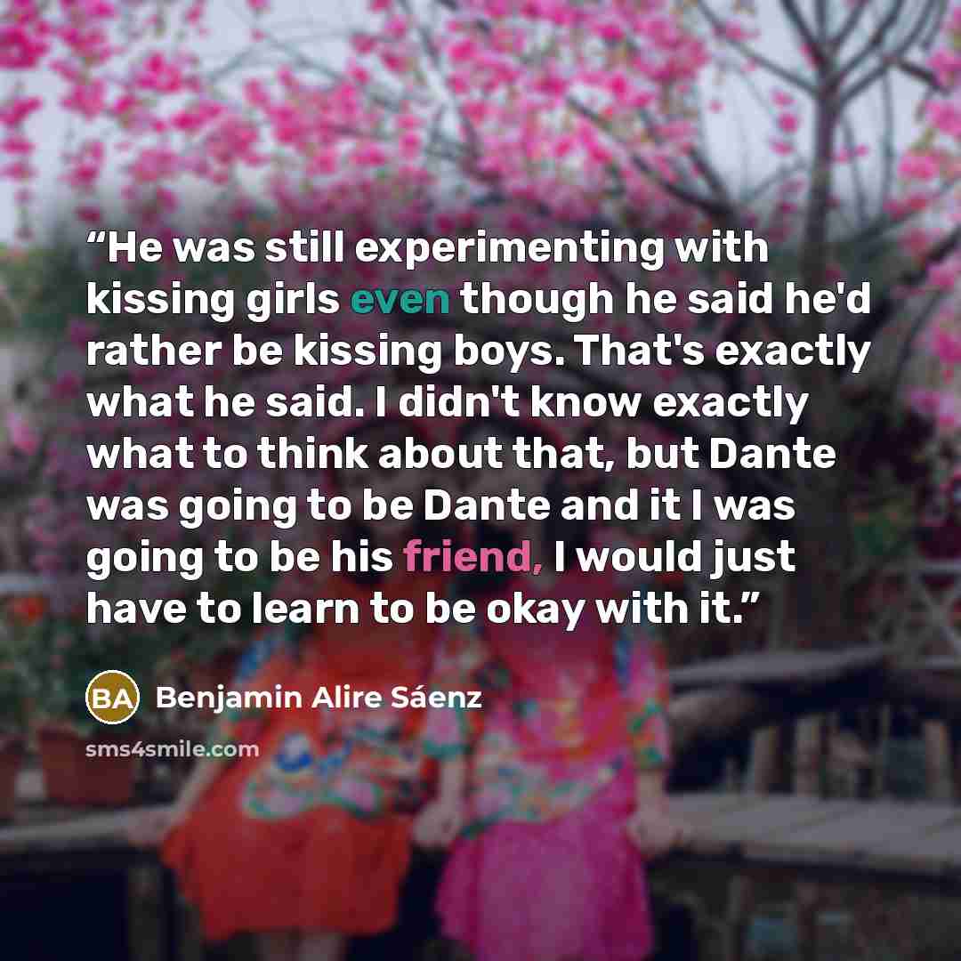 “He was still experimenting with kissing girls even though he said he'd rather be kissing boys. That's exactly what he said. I didn't know exactly what to think about that, but Dante was going to be Dante and it I was going to be his friend, I would just have to learn to be okay with it.” quote by Benjamin Alire Sáenz
