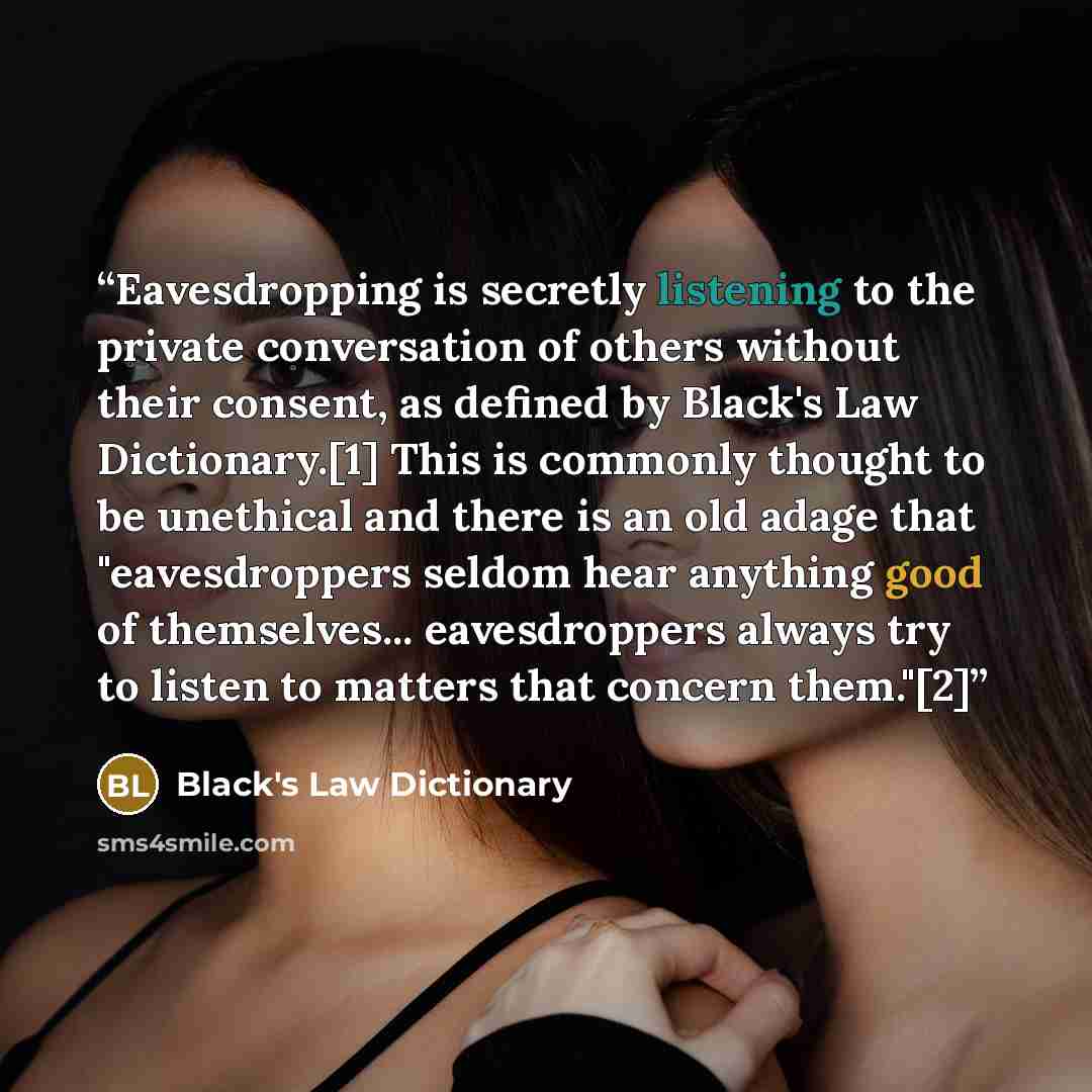 “Eavesdropping is secretly listening to the private conversation of others without their consent, as defined by Black's Law Dictionary.[1] This is commonly thought to be unethical and there is an old adage that "eavesdroppers seldom hear anything good of themselves... eavesdroppers always try to…” quote by Black's Law Dictionary