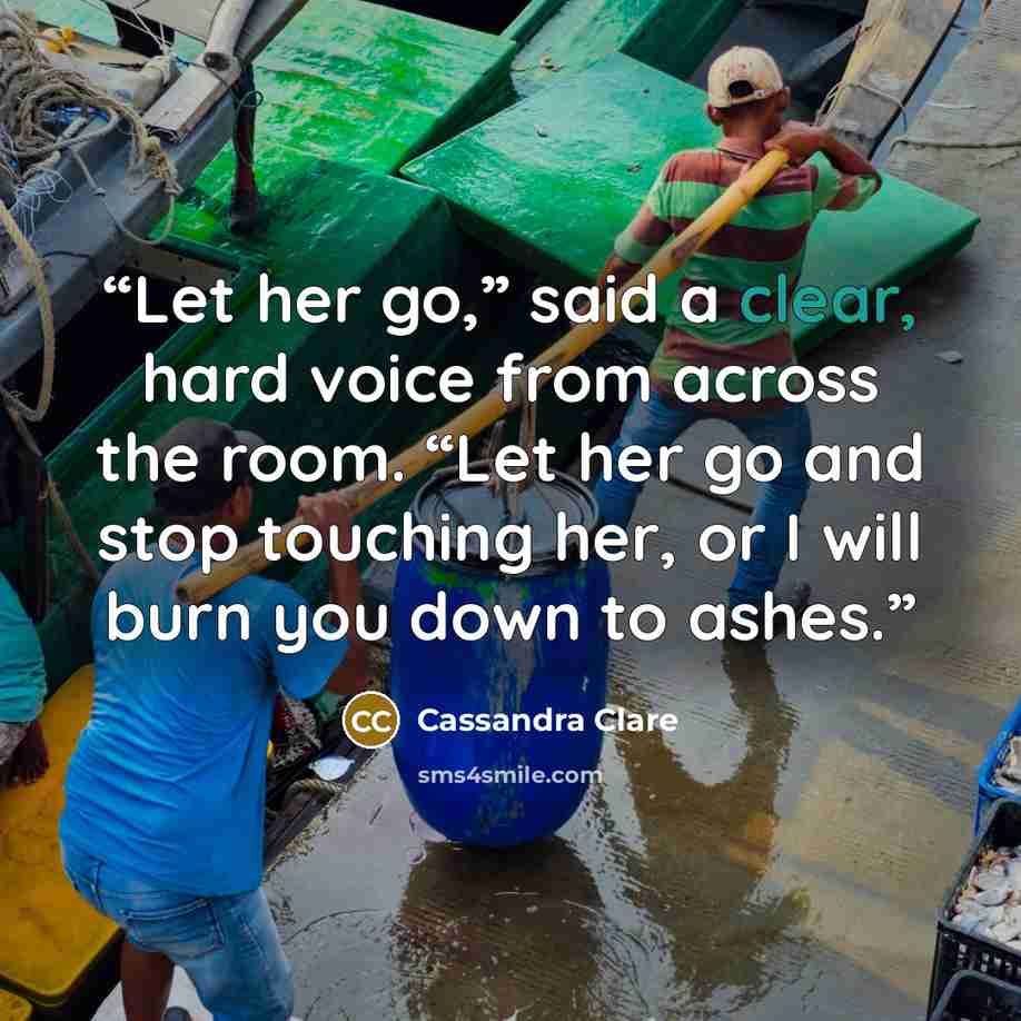 “Let her go,” said a clear, hard voice from across the room. “Let her go and stop touching her, or I will burn you down to ashes.” quote by Cassandra Clare