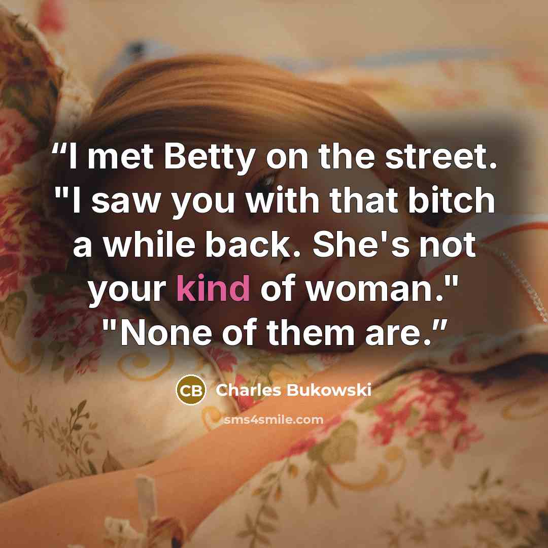 “I met Betty on the street. "I saw you with that bitch a while back. She's not your kind of woman." "None of them are.” quote by Charles Bukowski