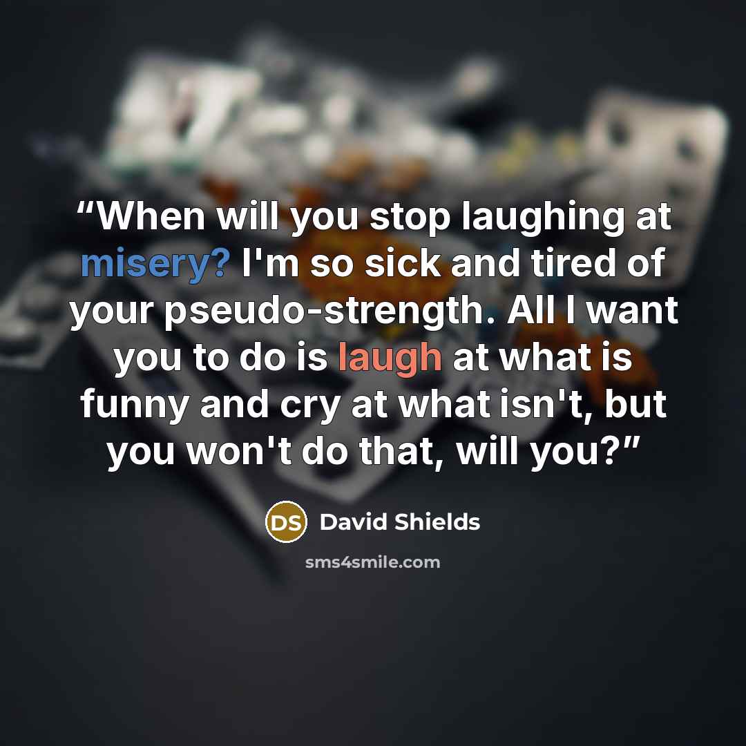 “When will you stop laughing at misery? I'm so sick and tired of your pseudo-strength. All I want you to do is laugh at what is funny and cry at what isn't, but you won't do that, will you?” quote by David Shields
