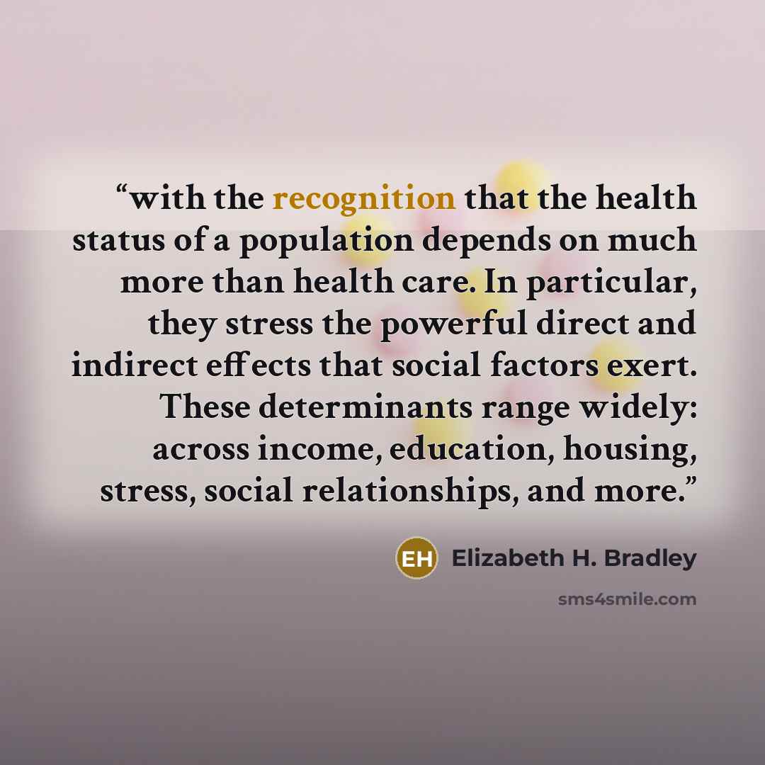 “with the recognition that the health status of a population depends on much more than health care. In particular, they stress the powerful direct and indirect effects that social factors exert. These determinants range widely: across income, education, housing, stress, social relationships, and…” quote by Elizabeth H. Bradley