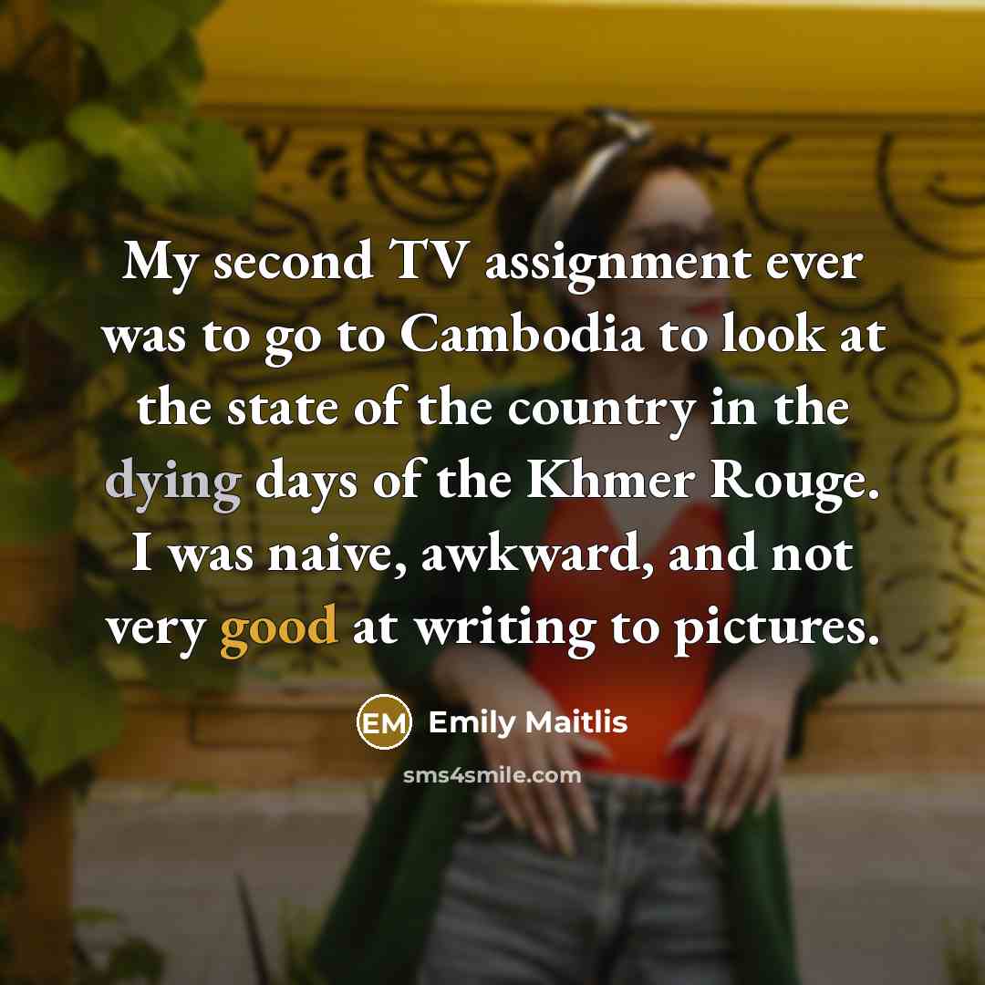 “My second TV assignment ever was to go to Cambodia to look at the state of the country in the dying days of the Khmer Rouge. I was naive, awkward, and not very good at writing to pictures.” quote by Emily Maitlis