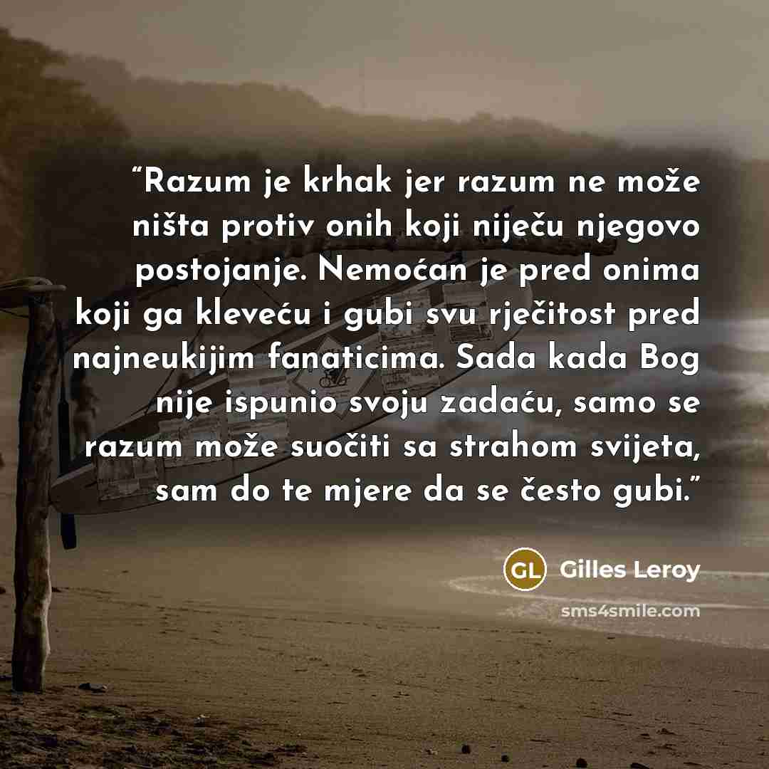 “Razum je krhak jer razum ne može ništa protiv onih koji niječu njegovo postojanje. Nemoćan je pred onima koji ga kleveću i gubi svu rječitost pred najneukijim fanaticima. Sada kada Bog nije ispunio svoju zadaću, samo se razum može suočiti sa strahom svijeta, sam do te mjere da se često gubi.” quote by Gilles Leroy