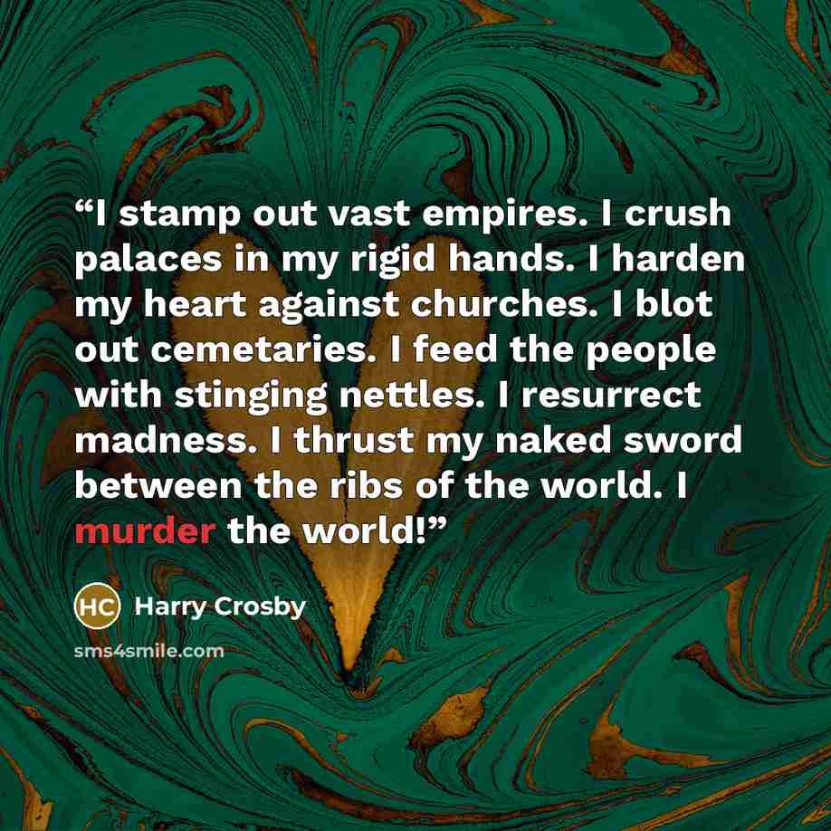“I stamp out vast empires. I crush palaces in my rigid hands. I harden my heart against churches. I blot out cemetaries. I feed the people with stinging nettles. I resurrect madness. I thrust my naked sword between the ribs of the world. I murder the world!” quote by Harry Crosby