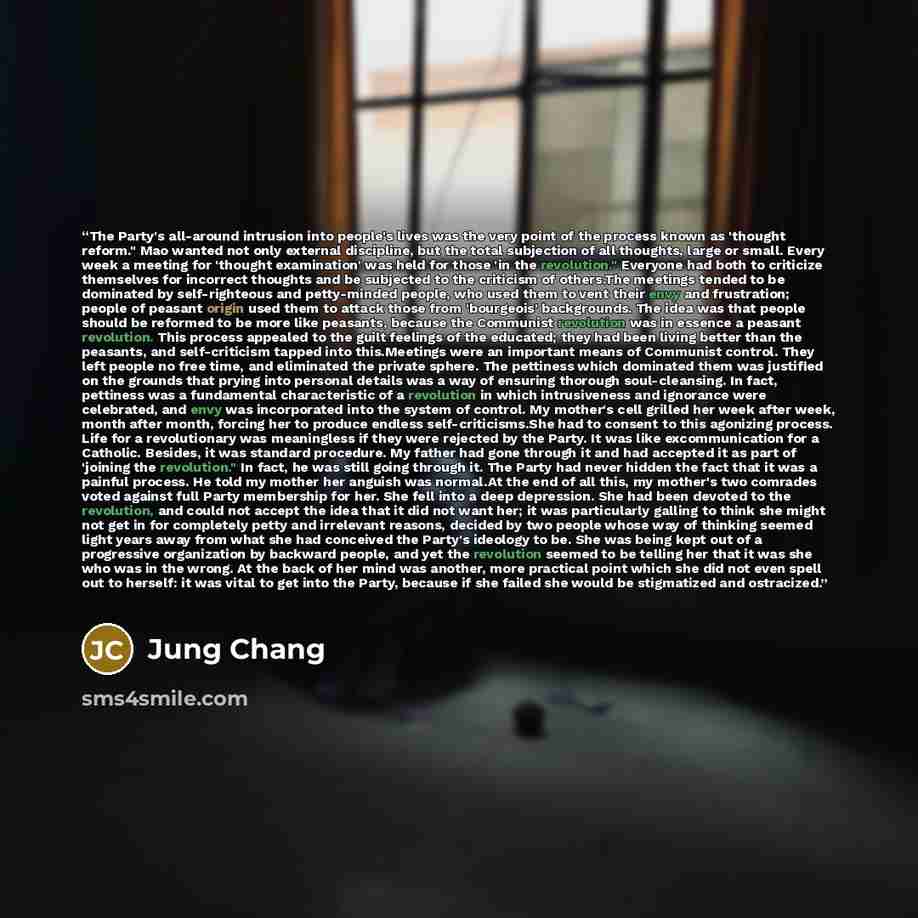 “The Party's all-around intrusion into people's lives was the very point of the process known as 'thought reform." Mao wanted not only external discipline, but the total subjection of all thoughts, large or small. Every week a meeting for 'thought examination' was held for those 'in the…” quote by Jung Chang